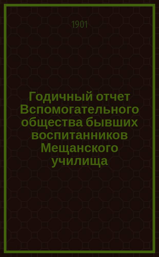 Годичный отчет Вспомогательного общества бывших воспитанников Мещанского училища, основанного Московским купеческим обществом в 1835 году в Москве... Третий... за 1900 год