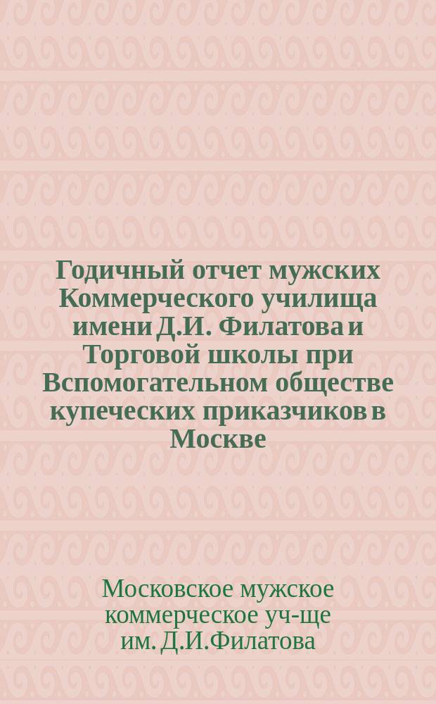 Годичный отчет мужских Коммерческого училища имени Д.И. Филатова и Торговой школы при Вспомогательном обществе купеческих приказчиков в Москве...