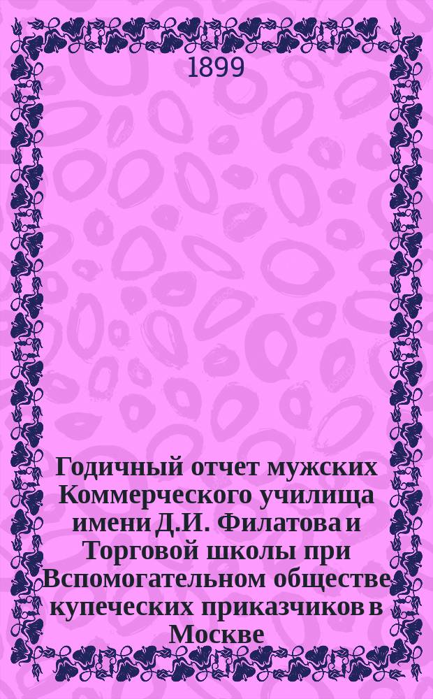 Годичный отчет мужских Коммерческого училища имени Д.И. Филатова и Торговой школы при Вспомогательном обществе купеческих приказчиков в Москве... за 1898-99 учебн. год