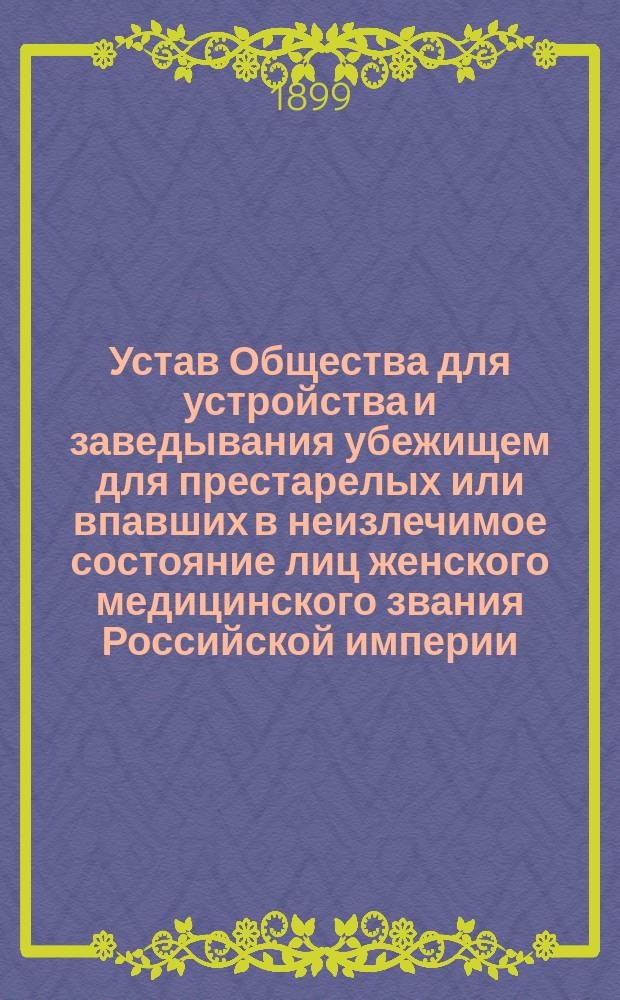 Устав Общества для устройства и заведывания убежищем для престарелых или впавших в неизлечимое состояние лиц женского медицинского звания Российской империи : Утв. 16 июня 1899 г.