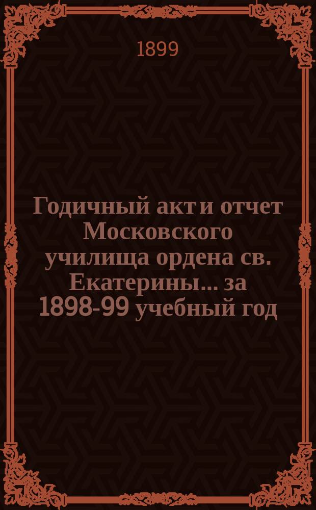 Годичный акт и отчет Московского училища ордена св. Екатерины... за 1898-99 учебный год