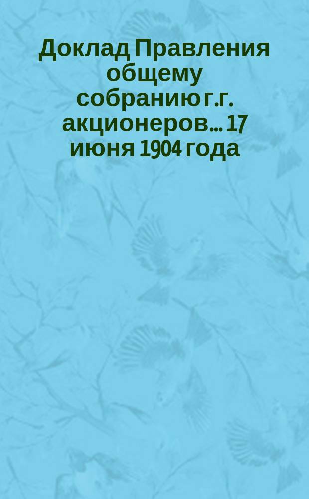 Доклад Правления общему собранию г.г. акционеров... ... 17 июня 1904 года