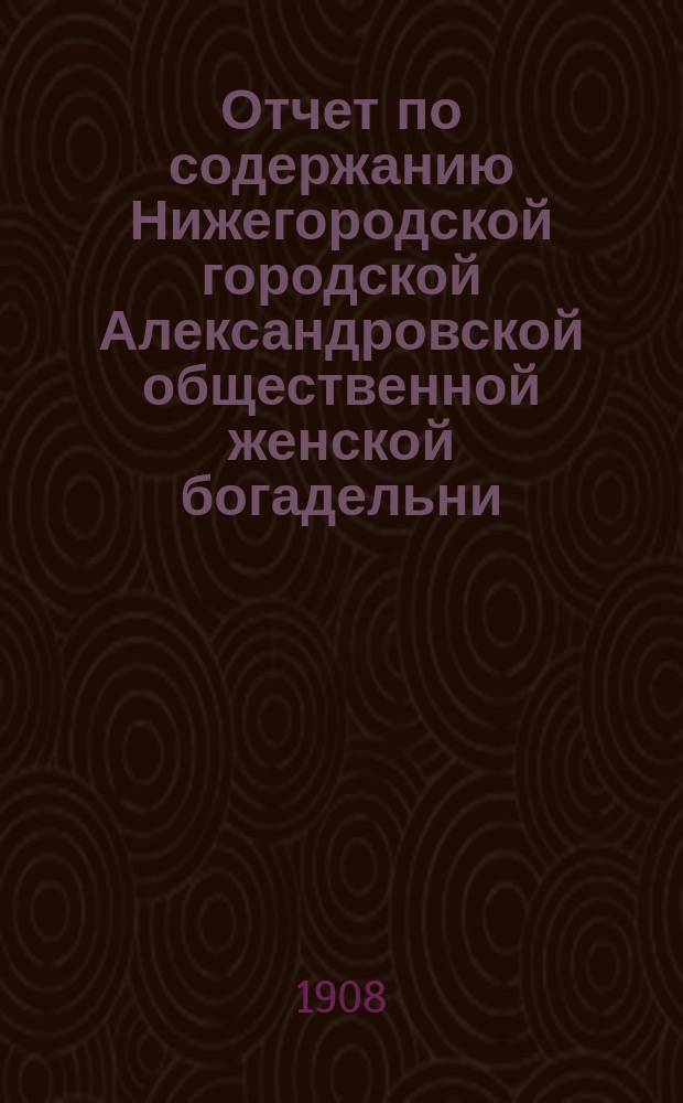 Отчет по содержанию Нижегородской городской Александровской общественной женской богадельни... ... за 1907 год