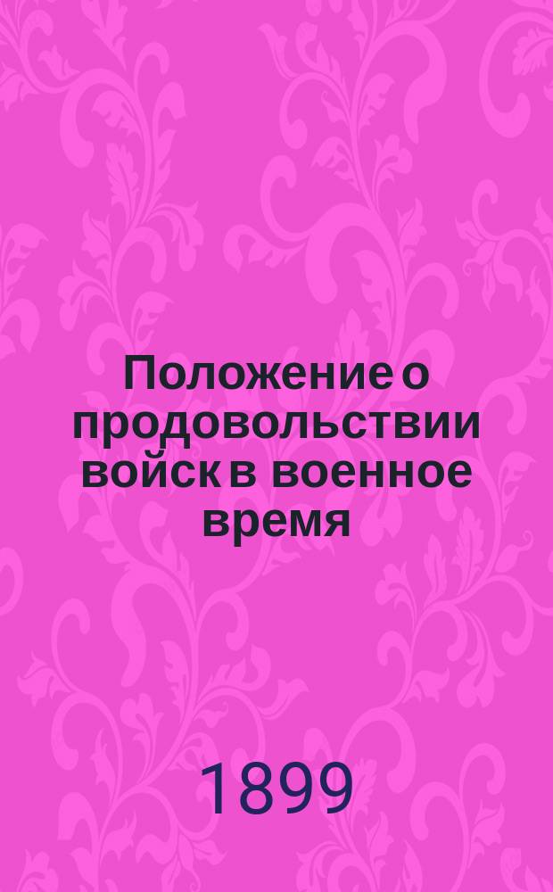 Положение о продовольствии войск в военное время : Утв. воен. министром 1 июня 1899 г. : С прил