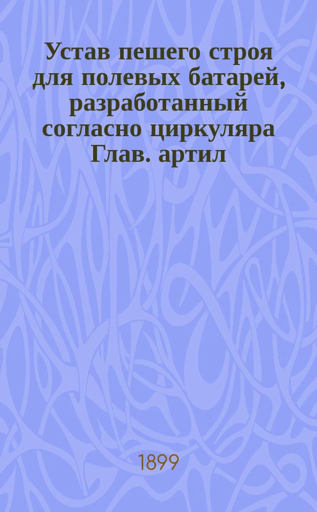 Устав пешего строя для полевых батарей, разработанный согласно циркуляра Глав. артил. упр. от 3 ноября 1897 г. за № 93 : Проект