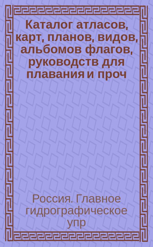 Каталог атласов, карт, планов, видов, альбомов флагов, руководств для плавания и проч. : Испр. по 1-е марта 1899 г