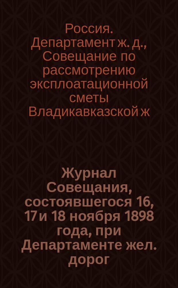 Журнал Совещания, состоявшегося 16, 17 и 18 ноября 1898 года, при Департаменте жел. дорог, по рассмотрению эксплоатационной сметы Владикавказской жел. дороги и Царицынской ее ветви на 1899 год