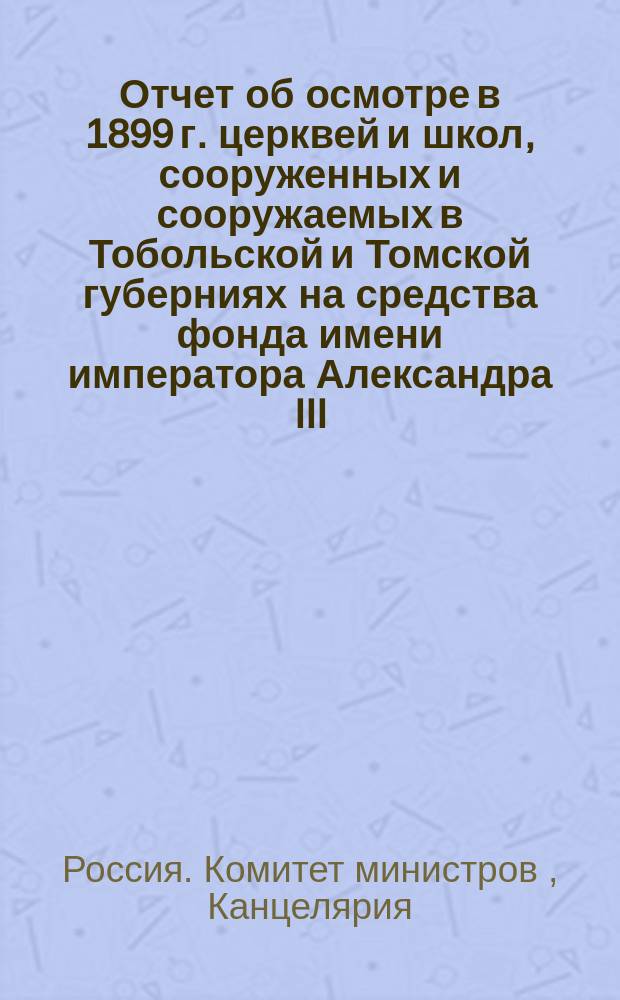 Отчет об осмотре [в 1899 г.] церквей и школ, сооруженных и сооружаемых в Тобольской и Томской губерниях на средства фонда имени императора Александра III, чиновника VIII класса при Канцелярии Комитета министров Шилкина