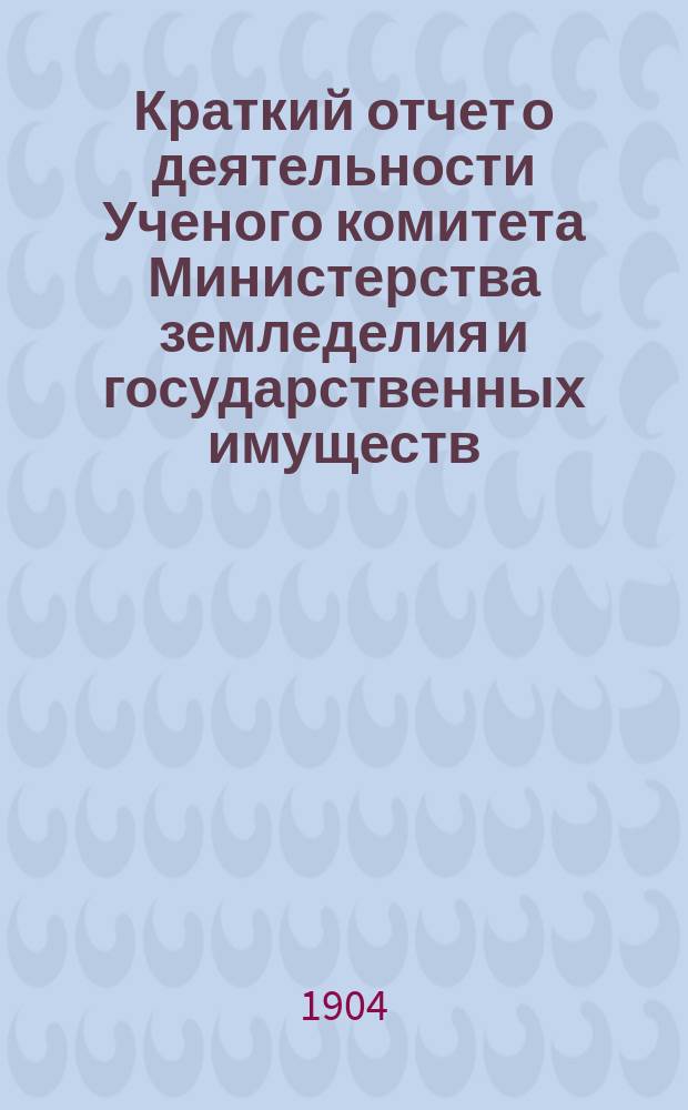 Краткий отчет о деятельности Ученого комитета Министерства земледелия и государственных имуществ.... за время с 30 марта 1903 г. по 30 марта 1904 г.