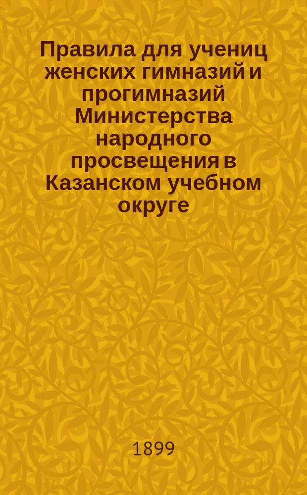 Правила для учениц женских гимназий и прогимназий Министерства народного просвещения в Казанском учебном округе : (Утв. упр. М-вом нар. прос. ... 17 сент. 1898 г.)