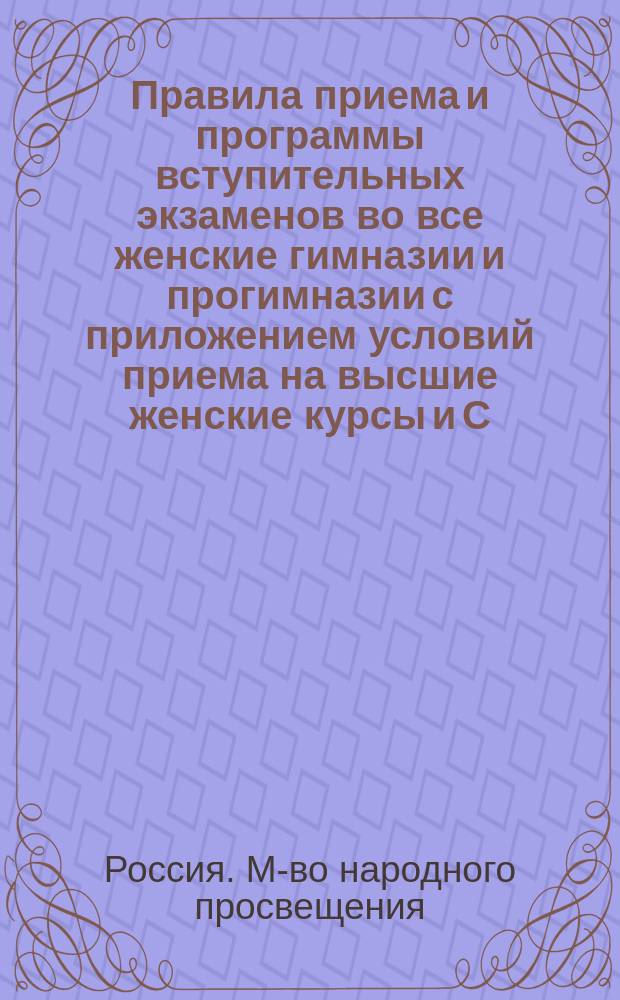 Правила приема и программы вступительных экзаменов во все женские гимназии и прогимназии с приложением условий приема на высшие женские курсы и С.-Петербургский женский медицинский институт