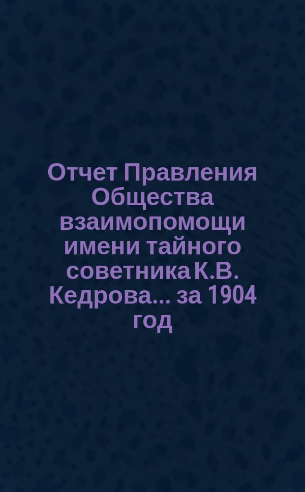 Отчет Правления Общества взаимопомощи имени тайного советника К.В. Кедрова... за 1904 год