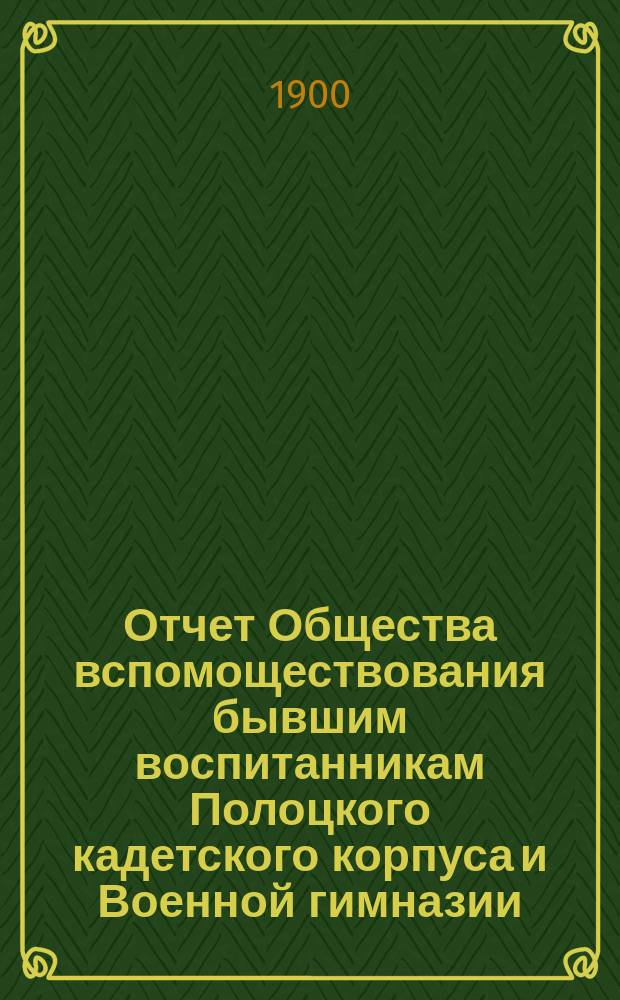 Отчет Общества вспомоществования бывшим воспитанникам Полоцкого кадетского корпуса и Военной гимназии... ... за время с 1-го октября 1899 года по 5-е декабря 1900 года