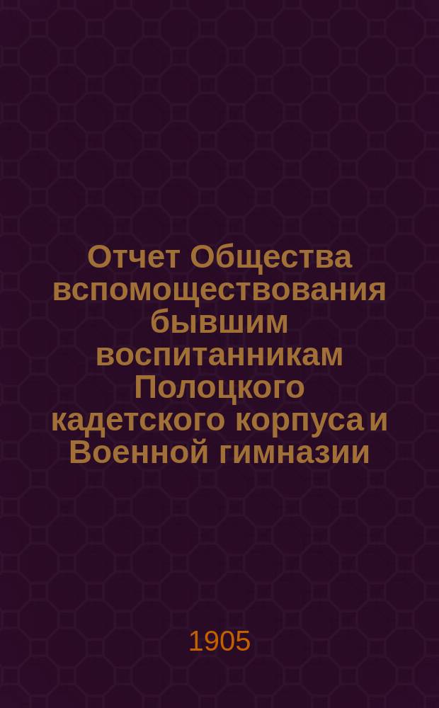 Отчет Общества вспомоществования бывшим воспитанникам Полоцкого кадетского корпуса и Военной гимназии... ... за время с 5-го декабря 1903 года по 5-е декабря 1904 года