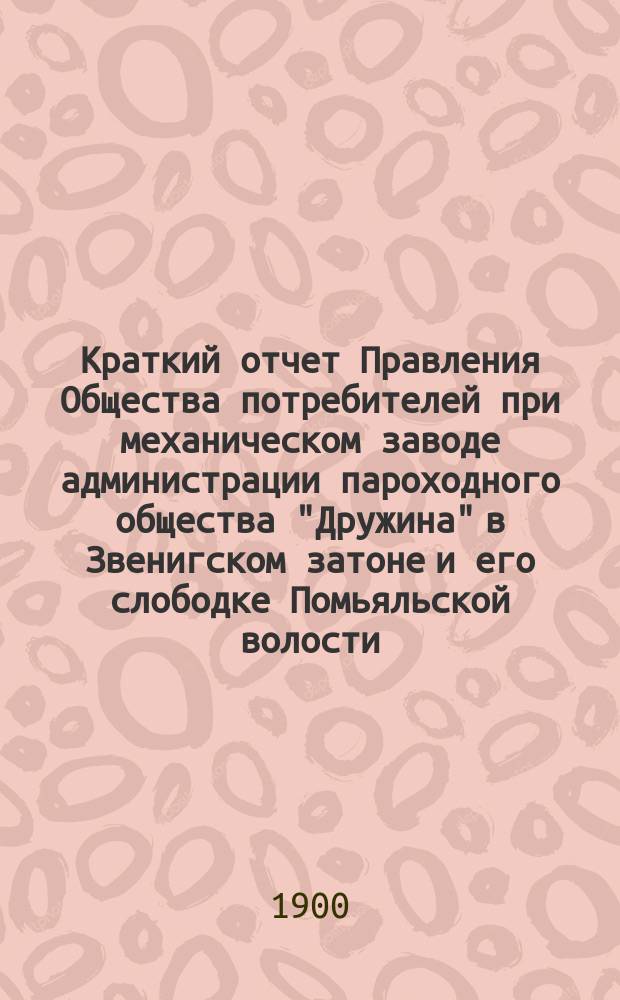 Краткий отчет Правления Общества потребителей при механическом заводе администрации пароходного общества "Дружина" в Звенигском затоне и его слободке Помьяльской волости, Чебоксарского уезда... ... с 1 января 1899 г. по 1 января 1900 г.