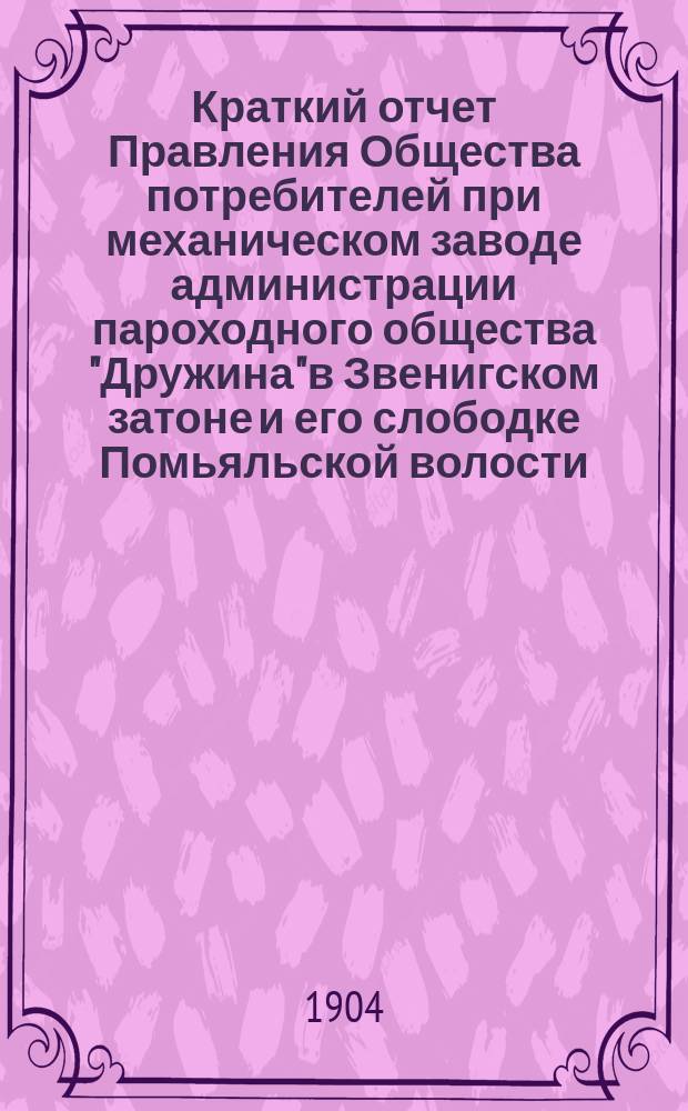 Краткий отчет Правления Общества потребителей при механическом заводе администрации пароходного общества "Дружина" в Звенигском затоне и его слободке Помьяльской волости, Чебоксарского уезда... ... за время с 1-го января 1903 года по 1-е января 1904 года
