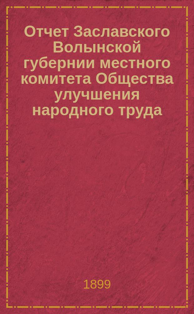 Отчет Заславского Волынской губернии местного комитета Общества улучшения народного труда... ... за два 1896/7 и 1897/8 отчетные годы Общества : ... за два 1896/7 и 1897/8 отчетные годы Общества, с 1 мая 1896 г. по 1 мая 1897 г. и с 1 мая 1897 г. по 1 мая 1898 г.