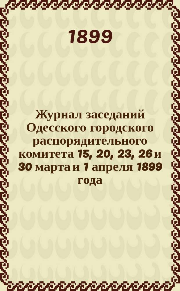 Журнал заседаний Одесского городского распорядительного комитета 15, 20, 23, 26 и 30 марта и 1 апреля 1899 года