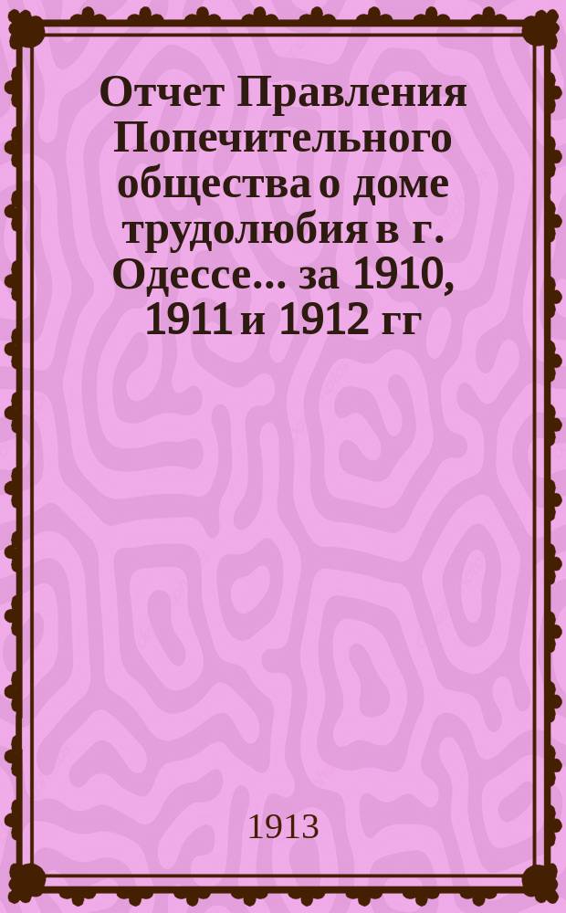 Отчет Правления Попечительного общества о доме трудолюбия в г. Одессе... ... за 1910, 1911 и 1912 гг.