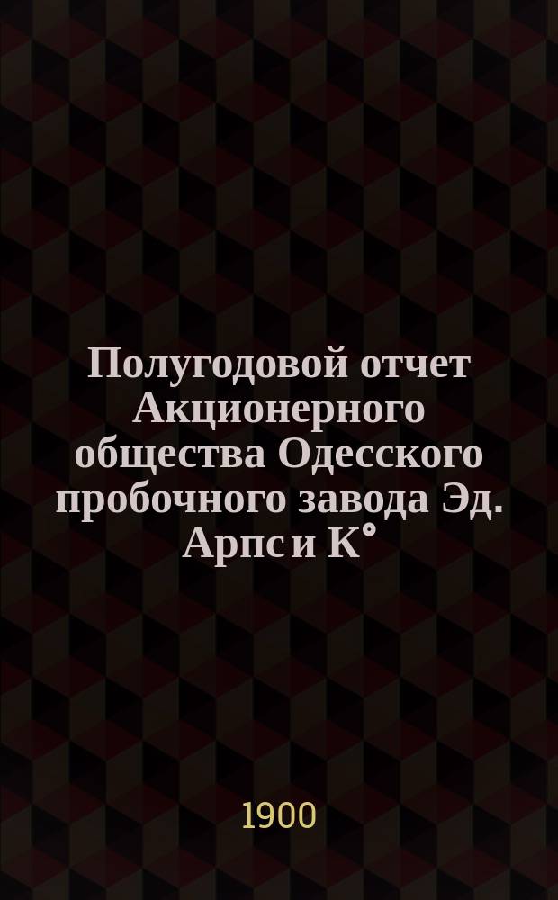 Полугодовой отчет Акционерного общества Одесского пробочного завода Эд. Арпс и К°... ... с 1-го декабря 1898 г. по 30-е ноября 1899 года
