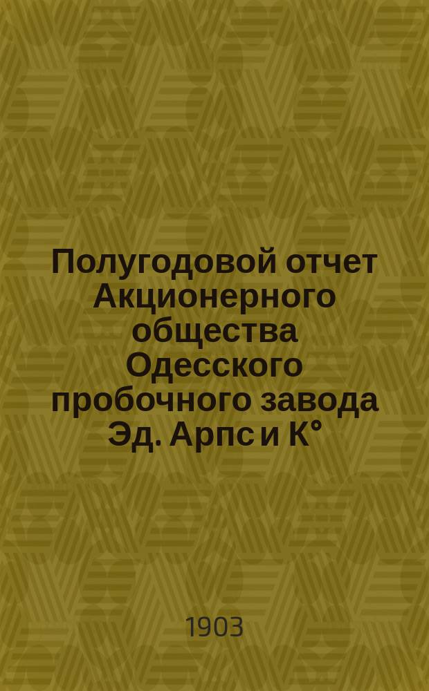 Полугодовой отчет Акционерного общества Одесского пробочного завода Эд. Арпс и К°... ... с 1-го декабря 1901 года по 30-е ноября 1902 года