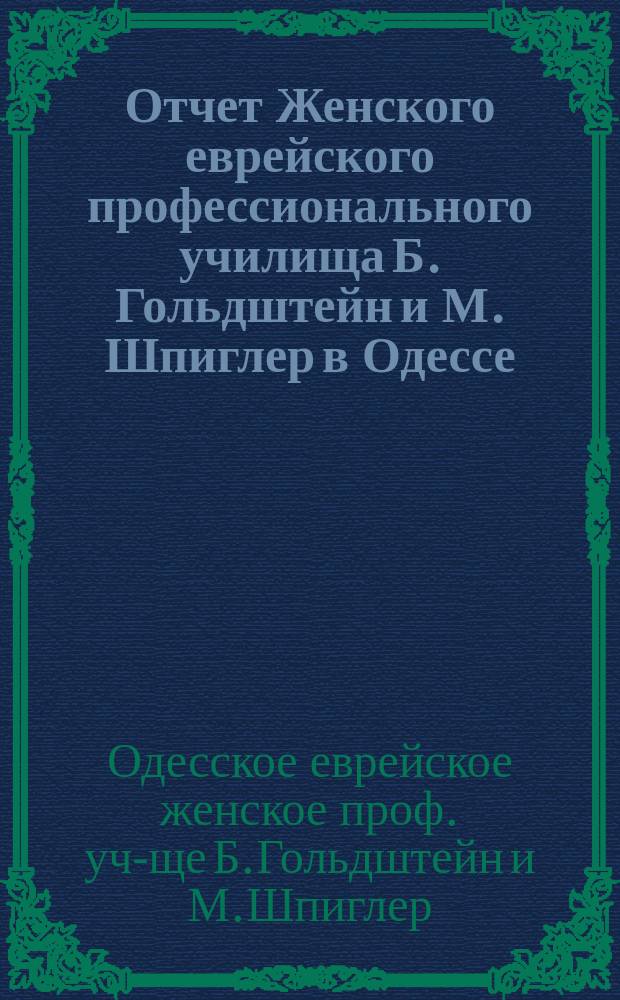 Отчет Женского еврейского профессионального училища Б. Гольдштейн и М. Шпиглер в Одессе, субсидируемого Одесск. отдел. Общ. распростр. просв. между евреями в России...
