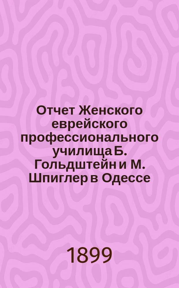 Отчет Женского еврейского профессионального училища Б. Гольдштейн и М. Шпиглер в Одессе, субсидируемого Одесск. отдел. Общ. распростр. просв. между евреями в России... ... за 1898 г.