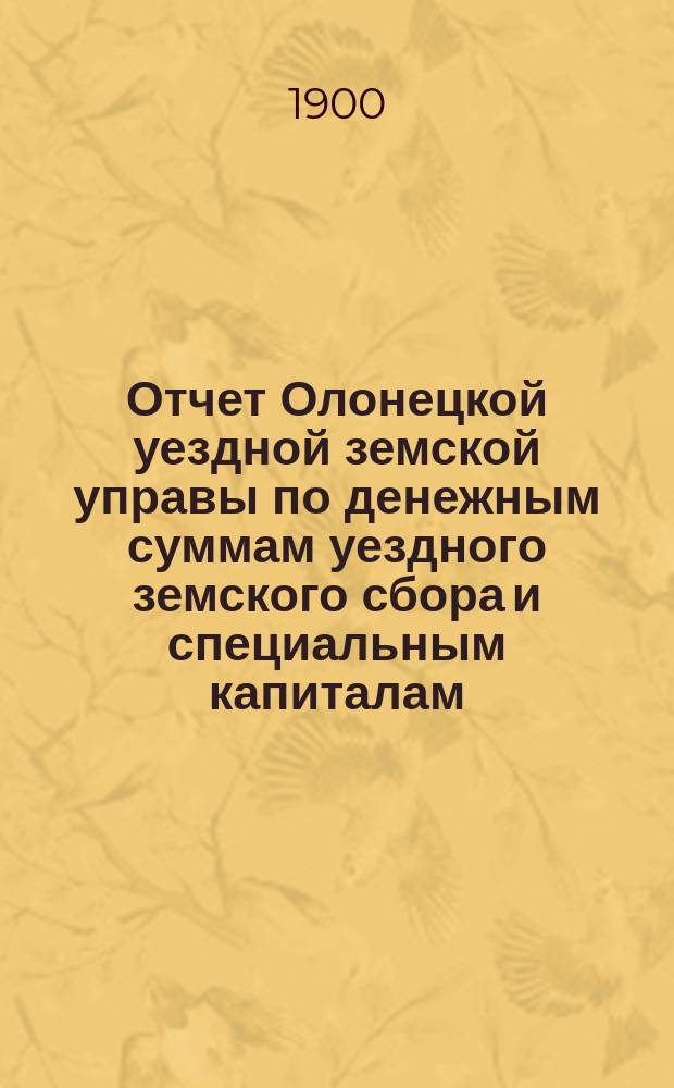 Отчет Олонецкой уездной земской управы по денежным суммам уездного земского сбора и специальным капиталам ... за 1899 год