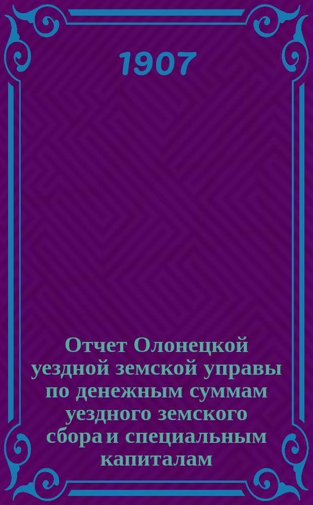 Отчет Олонецкой уездной земской управы по денежным суммам уездного земского сбора и специальным капиталам ... за 1906 год
