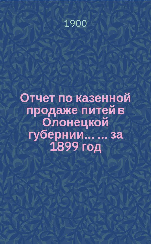 Отчет по казенной продаже питей в Олонецкой губернии ... ... за 1899 год
