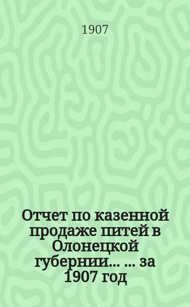 Отчет по казенной продаже питей в Олонецкой губернии ... ... за 1907 год