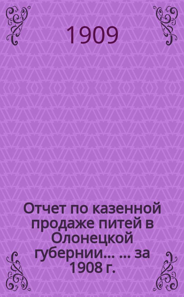 Отчет по казенной продаже питей в Олонецкой губернии ... ... за 1908 г.