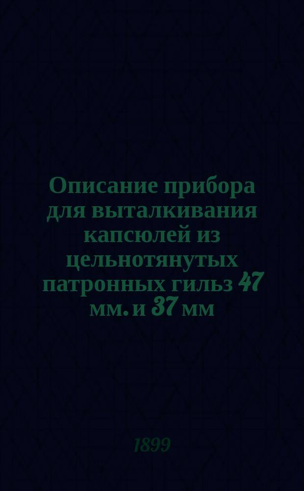 Описание прибора для выталкивания капсюлей из цельнотянутых патронных гильз 47 мм. и 37 мм. одноствольных и пятиствольных пушек, а также 1,75 дм. пушек Энгстрема и инструкция для обращения с ним (листы 1 и 2-й); Описание и инструкция для обращения с прибором для переобжатия латунных цельнотянутых гильз 47 мм. одноствольных пушек Готчкиса, как для боевых, так и для холостых патронов (листы 3, 4, 5, 6 и 7-й) и др. описания
