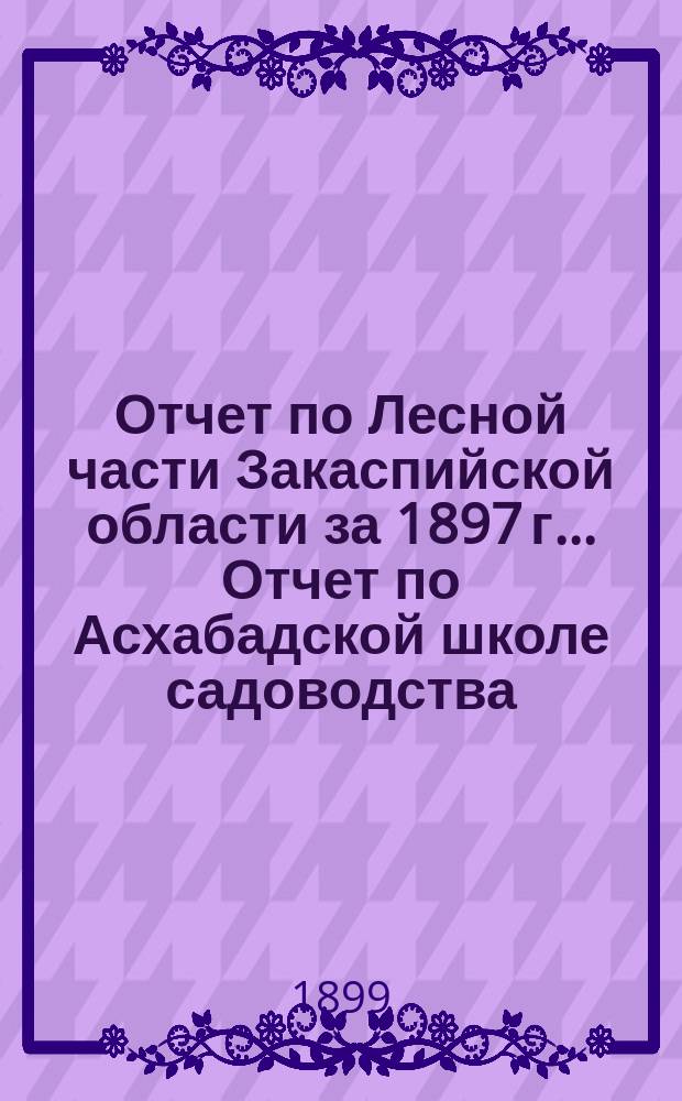 Отчет по Лесной части Закаспийской области за 1897 г.. [Отчет по Асхабадской школе садоводства, огородничества и шелководства 1-го разряда за 1897 год]