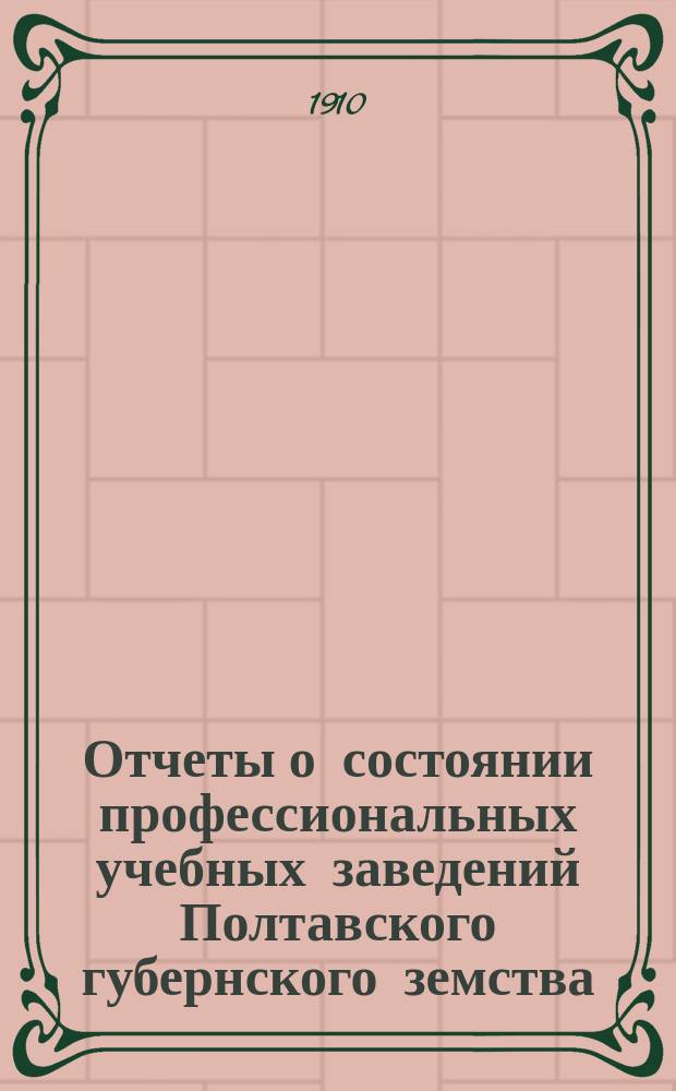 Отчеты о состоянии профессиональных учебных заведений Полтавского губернского земства (училищ: Полтавского - ремесленного, Лубенского - сельскохозяйственного и Полтавского - садоводства, и школ: Миргородской - художественно-промышленной, Полтавской - фельдшерской и Кременчугской - акушерско-фельдшерской)... за 1909 год