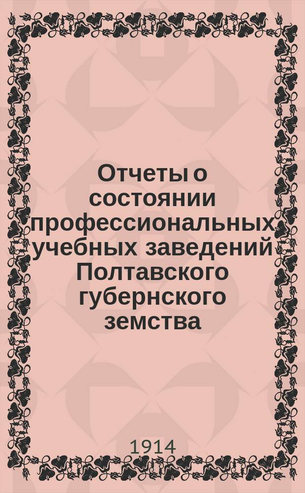 Отчеты о состоянии профессиональных учебных заведений Полтавского губернского земства (училищ: Полтавского - ремесленного, Лубенского - сельскохозяйственного и Полтавского - садоводства, и школ: Миргородской - художественно-промышленной, Полтавской - фельдшерской и Кременчугской - акушерско-фельдшерской)... за 1913 год