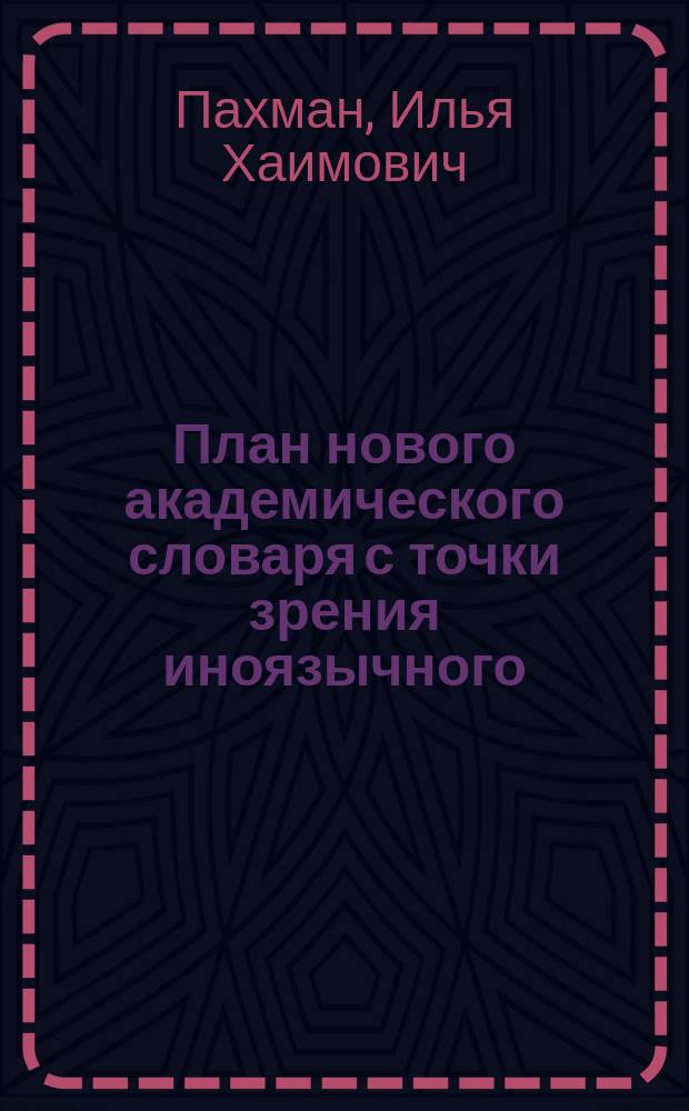 План нового академического словаря с точки зрения иноязычного : Записка И.Х. Пахмана : (С прил. заметок акад. А.А. Шахматова и письма акад. Ф.Ф. Фортунатова "О залогах русского глагола")