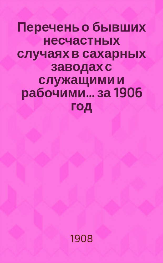 Перечень о бывших несчастных случаях в сахарных заводах с служащими и рабочими... за 1906 год