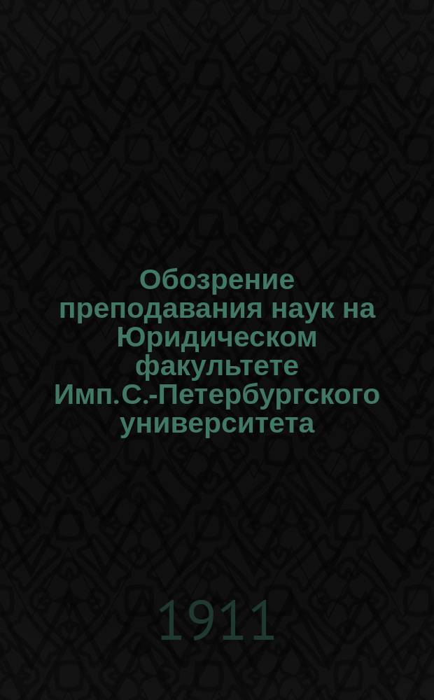 Обозрение преподавания наук на Юридическом факультете Имп. С.-Петербургского университета... в осеннем полугодии 1911 года и в весеннем полугодии 1912 года