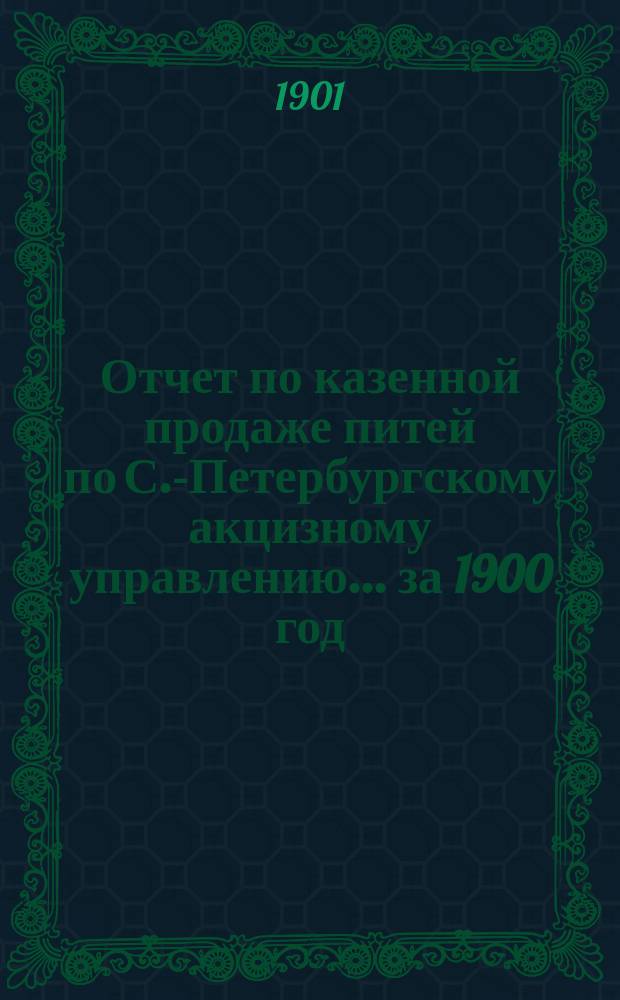 Отчет по казенной продаже питей по С.-Петербургскому акцизному управлению... за 1900 год