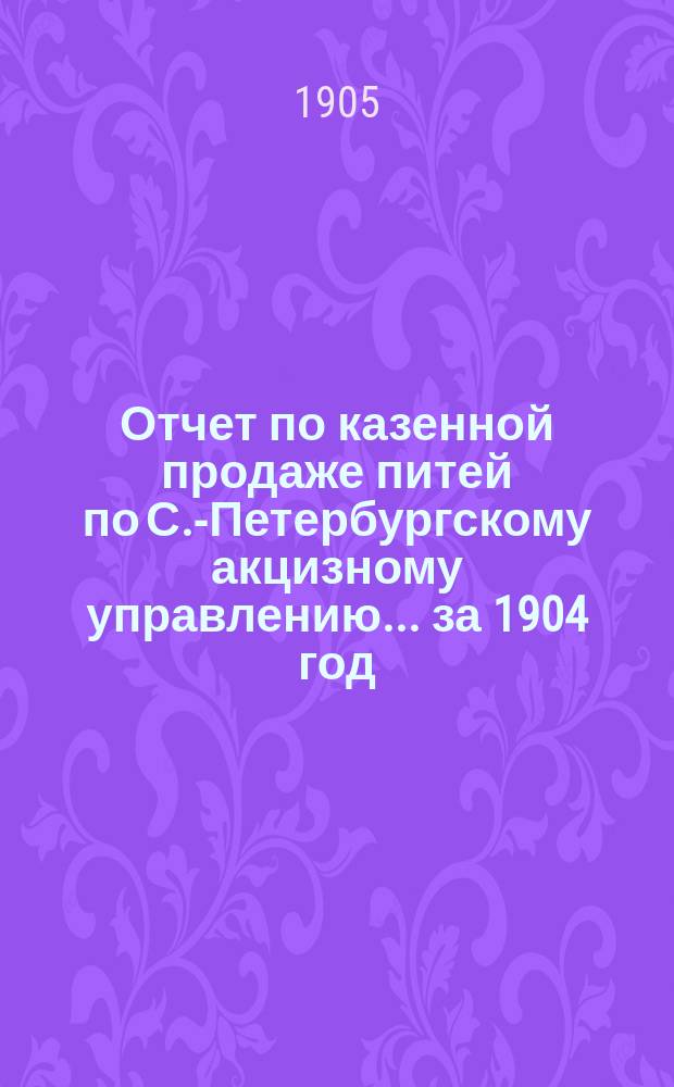 Отчет по казенной продаже питей по С.-Петербургскому акцизному управлению... за 1904 год
