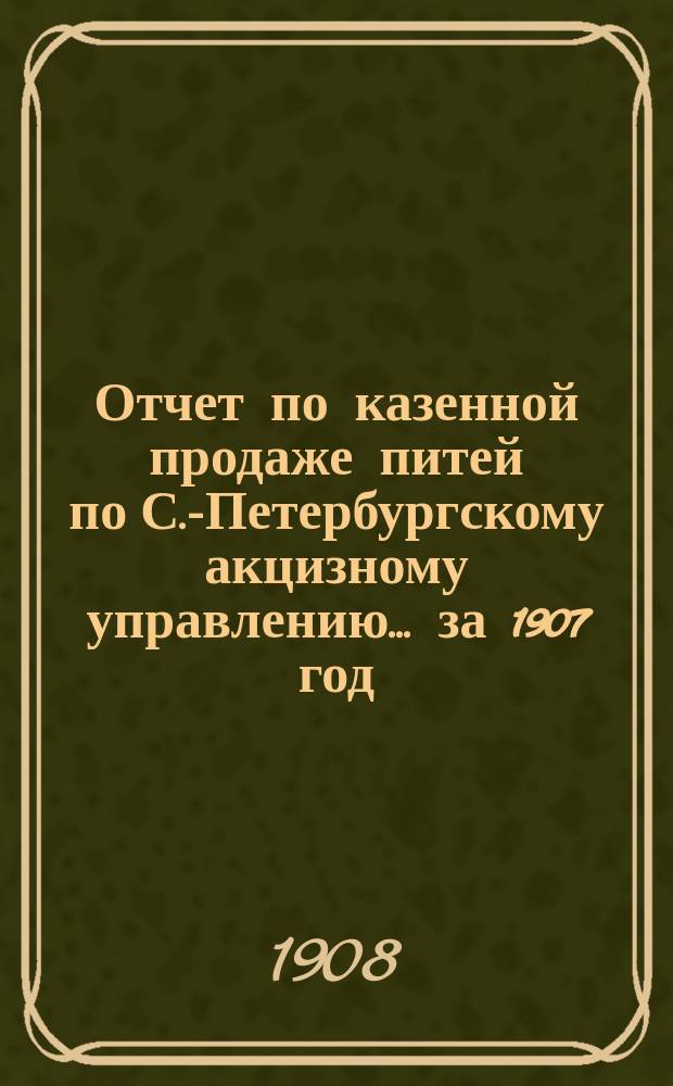 Отчет по казенной продаже питей по С.-Петербургскому акцизному управлению... за 1907 год