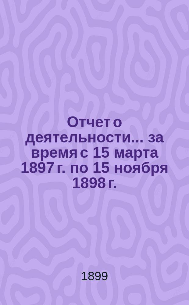 Отчет о деятельности... ... за время с 15 марта 1897 г. по 15 ноября 1898 г.