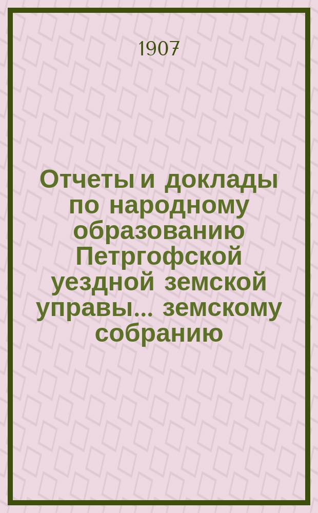 Отчеты и доклады по народному образованию Петргофской уездной земской управы... земскому собранию... очередному... 1907 года