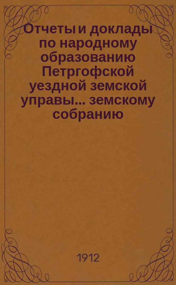 Отчеты и доклады по народному образованию Петргофской уездной земской управы... земскому собранию... очередному... сессии 1912 года
