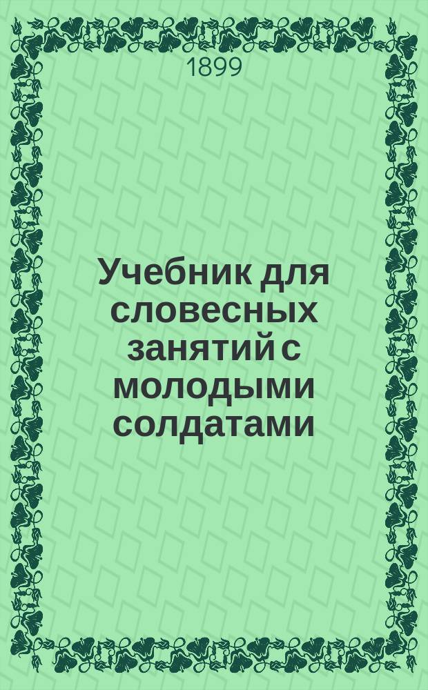Учебник для словесных занятий с молодыми солдатами : По перечню сведений, прил. к приказу по в. в. 1880 г. за № 335, а также уставам, наставлением и инструкциям, вышедшим по 1 ноября 1899 г