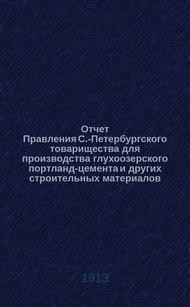 Отчет Правления С.-Петербургского товарищества для производства глухоозерского портланд-цемента и других строительных материалов... ... за время с 1 января 1912 г. по 1 января 1913 г.