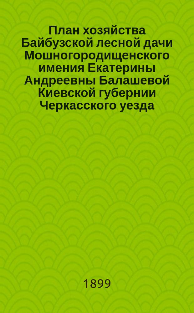 План хозяйства Байбузской лесной дачи Мошногородищенского имения Екатерины Андреевны Балашевой Киевской губернии Черкасского уезда, с отдельными приложениями планов: 1) специального, 2) лесонасаждения, 3) топографического, в соединении с планом, сечей и сети просек, 4) почвенного : На десятилетие с 1 авг. 1898 г. по 1 авг. 1908 г