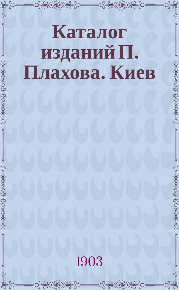 Каталог изданий П. Плахова. Киев : Книги и картины... ... 1903 г.
