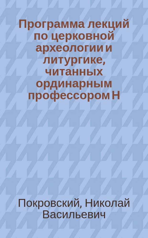 Программа лекций по церковной археологии и литургике, читанных ординарным профессором Н.В. Покровским студентам III и IV курсов С.-Петербургской духовной академии